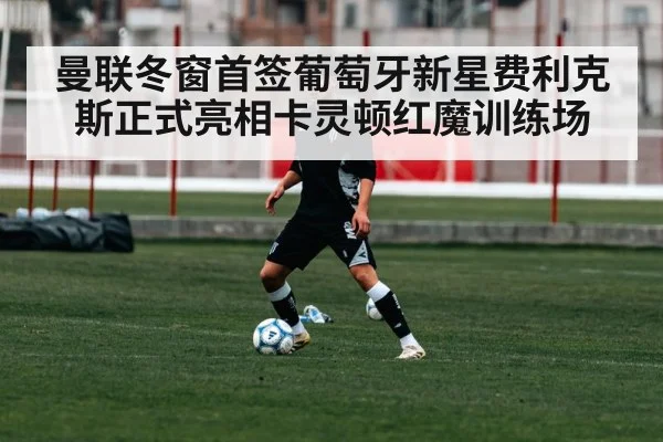 曼联冬窗首签葡萄牙新星费利克斯正式亮相卡灵顿红魔训练场